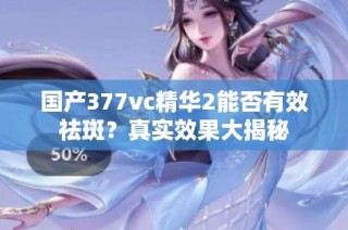 国产377vc精华2能否有效祛斑？真实效果大揭秘