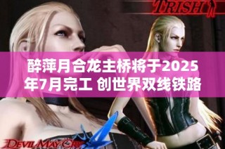 醉萍月合龙主桥将于2025年7月完工 创世界双线铁路最大跨度新纪录