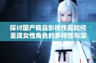 探讨国产精品影视作品如何呈现女性角色的多样性与深度