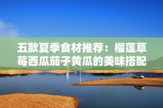 五款夏季食材推荐：榴莲草莓西瓜茄子黄瓜的美味搭配与做法