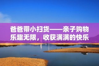 爸爸带小扫货——亲子购物乐趣无限，收获满满的快乐