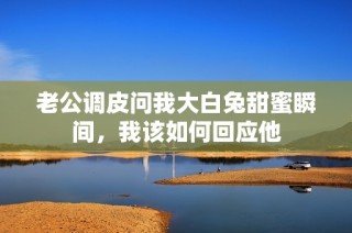 老公调皮问我大白兔甜蜜瞬间，我该如何回应他