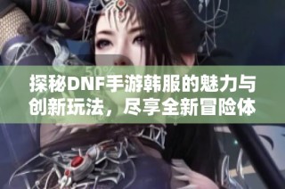 探秘DNF手游韩服的魅力与创新玩法，尽享全新冒险体验的奇幻旅程