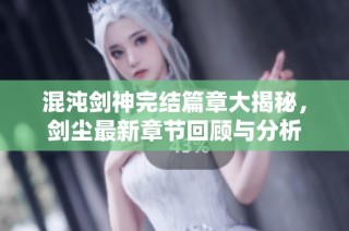 混沌剑神完结篇章大揭秘，剑尘最新章节回顾与分析