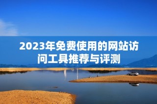 2023年免费使用的网站访问工具推荐与评测