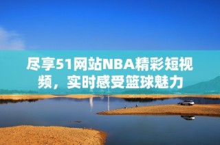 尽享51网站NBA精彩短视频，实时感受篮球魅力