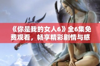 《你是我的女人6》全6集免费观看，畅享精彩剧情与感人爱情