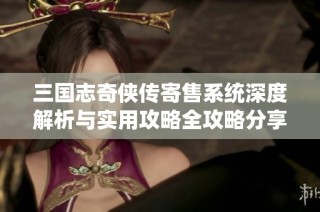 三国志奇侠传寄售系统深度解析与实用攻略全攻略分享