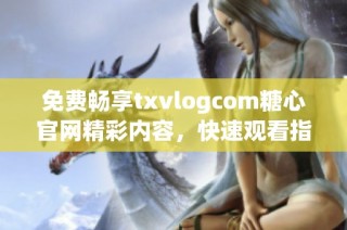 免费畅享txvlogcom糖心官网精彩内容，快速观看指南