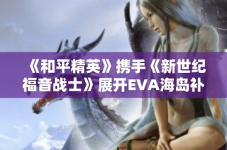 《和平精英》携手《新世纪福音战士》展开EVA海岛补完计划新篇章