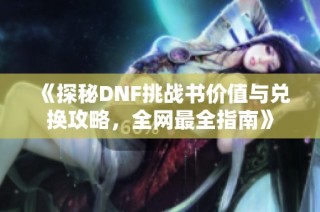 《探秘DNF挑战书价值与兑换攻略，全网最全指南》