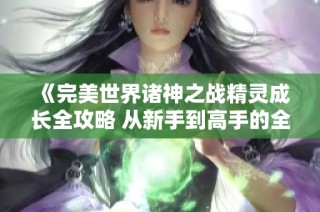 《完美世界诸神之战精灵成长全攻略 从新手到高手的全面进阶指南》