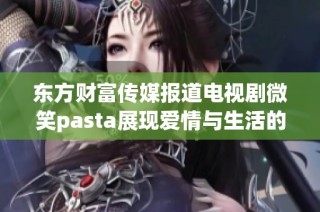 东方财富传媒报道电视剧微笑pasta展现爱情与生活的多彩面貌引发观众热议