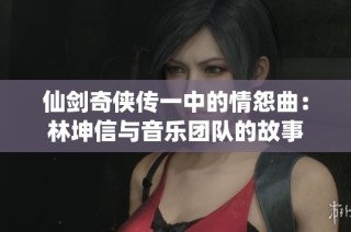 仙剑奇侠传一中的情怨曲：林坤信与音乐团队的故事