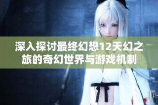 深入探讨最终幻想12天幻之旅的奇幻世界与游戏机制