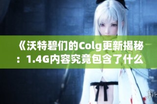 《沃特碧们的Colg更新揭秘：1.4G内容究竟包含了什么》