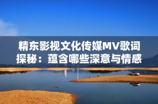 精东影视文化传媒MV歌词探秘：蕴含哪些深意与情感体验