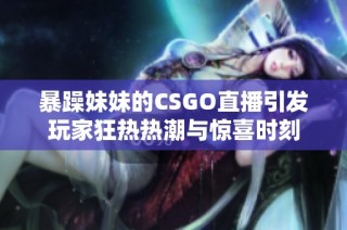 暴躁妹妹的CSGO直播引发玩家狂热热潮与惊喜时刻