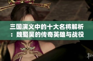 三国演义中的十大名将解析：魏蜀吴的传奇英雄与战役