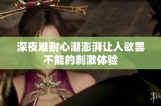 深夜难耐心潮澎湃让人欲罢不能的刺激体验