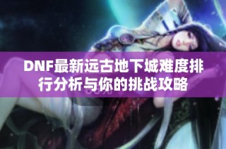 DNF最新远古地下城难度排行分析与你的挑战攻略