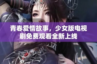 青春爱情故事，少女版电视剧免费观看全新上线