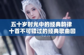 五十岁时光中的经典韵律 十首不可错过的经典歌曲回忆