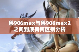 兽906max与兽906max2之间到底有何区别分析