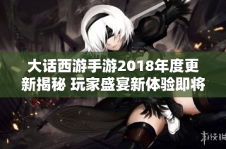 大话西游手游2018年度更新揭秘 玩家盛宴新体验即将开启