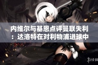 内维尔与基恩点评曼联失利：达洛特在对利物浦进球中失位严重