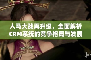 人马大战再升级，全面解析CRM系统的竞争格局与发展趋势