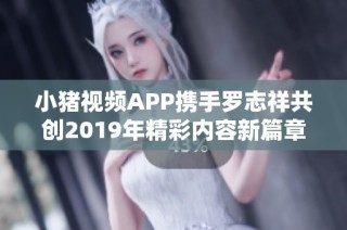 小猪视频APP携手罗志祥共创2019年精彩内容新篇章