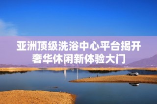 亚洲顶级洗浴中心平台揭开奢华休闲新体验大门