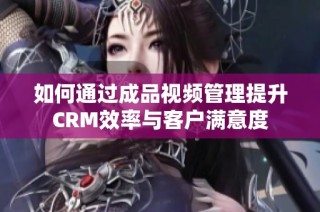 如何通过成品视频管理提升CRM效率与客户满意度