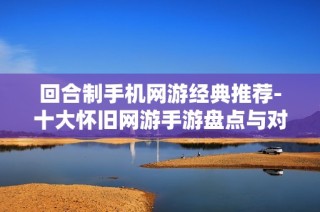 回合制手机网游经典推荐-十大怀旧网游手游盘点与对比分析