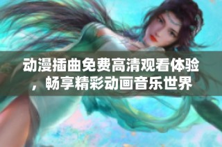 动漫插曲免费高清观看体验，畅享精彩动画音乐世界