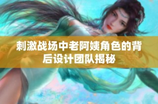 刺激战场中老阿姨角色的背后设计团队揭秘