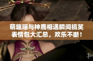 萌趣瑶与神鹿相遇瞬间搞笑表情包大汇总，欢乐不断！