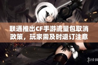 联通推出CF手游流量包取消政策，玩家需及时退订注意事项