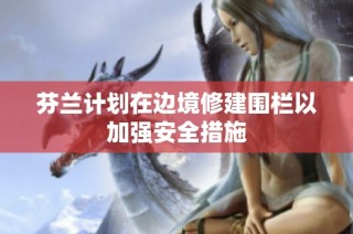 芬兰计划在边境修建围栏以加强安全措施