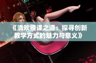 《清欢授课之道：探寻创新教学方式的魅力与意义》