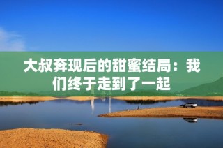 大叔奔现后的甜蜜结局：我们终于走到了一起