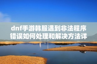dnf手游韩服遇到非法程序错误如何处理和解决方法详解