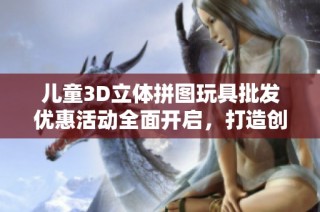 儿童3D立体拼图玩具批发优惠活动全面开启，打造创意乐趣与学习体验的完美结合