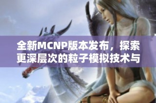 全新MCNP版本发布，探索更深层次的粒子模拟技术与应用