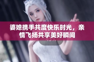 婆媳携手共度快乐时光，亲情飞扬共享美好瞬间