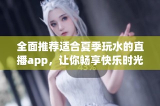 全面推荐适合夏季玩水的直播app，让你畅享快乐时光