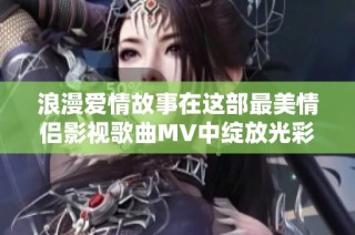 浪漫爱情故事在这部最美情侣影视歌曲MV中绽放光彩