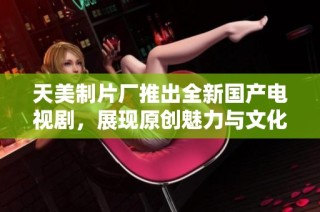 天美制片厂推出全新国产电视剧，展现原创魅力与文化深度