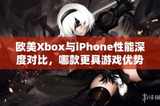 欧美Xbox与iPhone性能深度对比，哪款更具游戏优势